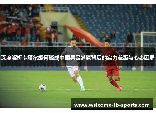 深度解析卡塔尔缘何屡成中国男足梦魇背后的实力差距与心态困局