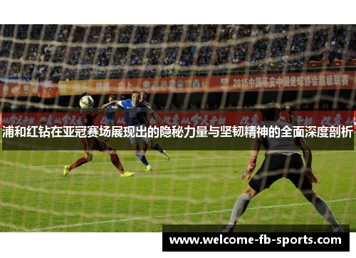 浦和红钻在亚冠赛场展现出的隐秘力量与坚韧精神的全面深度剖析