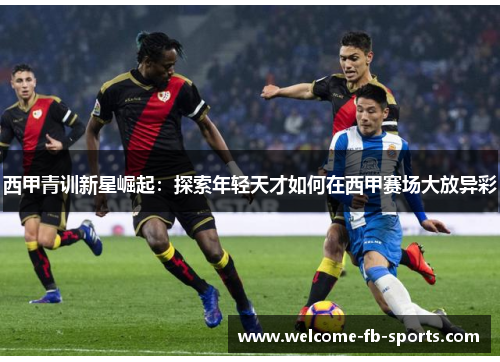 西甲青训新星崛起：探索年轻天才如何在西甲赛场大放异彩