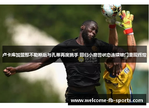卢卡库加盟那不勒斯后与孔蒂再度携手 回归小魔兽状态连续破门重现辉煌 卢卡库加盟那不勒斯后与孔蒂再度携手 回归小魔兽状态连续破门重现辉煌