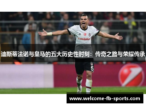 迪斯蒂法诺与皇马的五大历史性时刻：传奇之路与荣耀传承