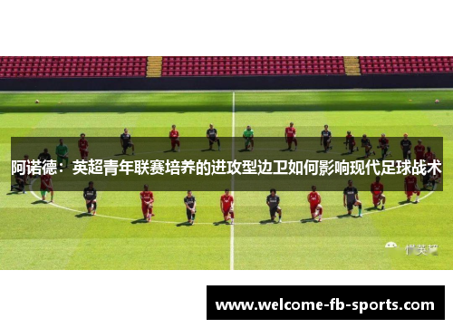 阿诺德:英超青年联赛培养的进攻型边卫如何影响现代足球战术 阿诺德:英超青年联赛培养的进攻型边卫如何影响现代足球战术