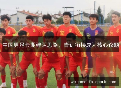 中国男足长期建队思路,青训衔接成为核心议题 中国男足长期建队思路,青训衔接成为核心议题